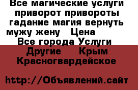 Все магические услуги приворот привороты гадание магия вернуть мужу жену › Цена ­ 1 000 - Все города Услуги » Другие   . Крым,Красногвардейское